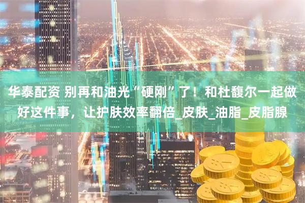 华泰配资 别再和油光“硬刚”了！和杜馥尔一起做好这件事，让护肤效率翻倍_皮肤_油脂_皮脂腺