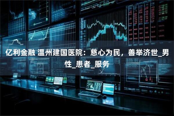 亿利金融 温州建国医院：慈心为民，善举济世_男性_患者_服务