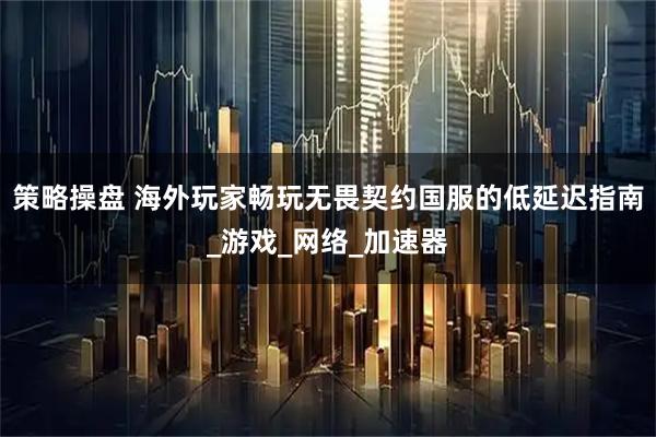 策略操盘 海外玩家畅玩无畏契约国服的低延迟指南_游戏_网络_加速器