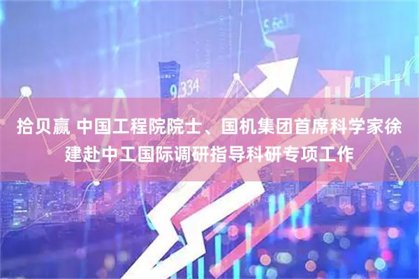 拾贝赢 中国工程院院士、国机集团首席科学家徐建赴中工国际调研指导科研专项工作