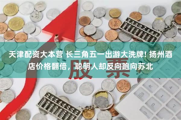 天津配资大本营 长三角五一出游大洗牌! 扬州酒店价格翻倍，聪明人却反向跑向苏北