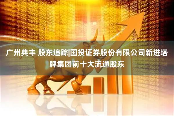 广州典丰 股东追踪|国投证券股份有限公司新进塔牌集团前十大流通股东
