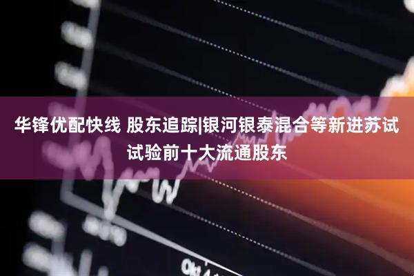 华锋优配快线 股东追踪|银河银泰混合等新进苏试试验前十大流通股东