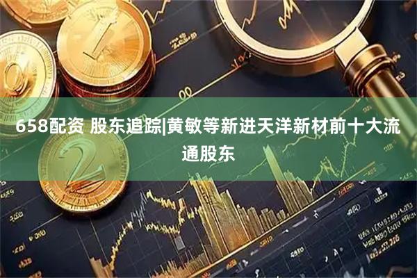 658配资 股东追踪|黄敏等新进天洋新材前十大流通股东