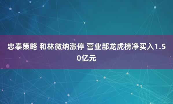 忠泰策略 和林微纳涨停 营业部龙虎榜净买入1.50亿元