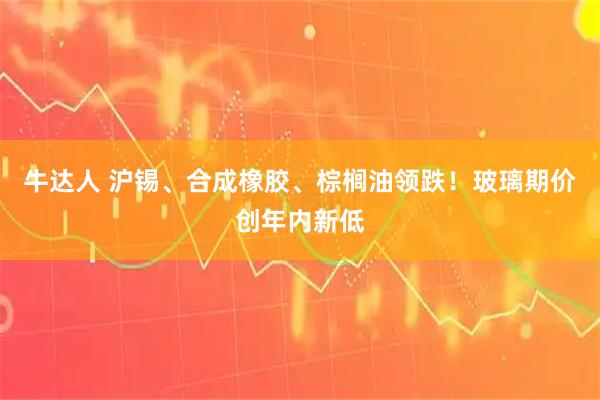 牛达人 沪锡、合成橡胶、棕榈油领跌！玻璃期价创年内新低
