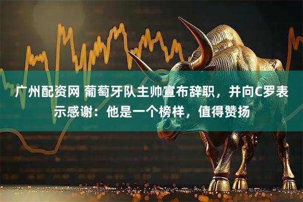 广州配资网 葡萄牙队主帅宣布辞职，并向C罗表示感谢：他是一个榜样，值得赞扬