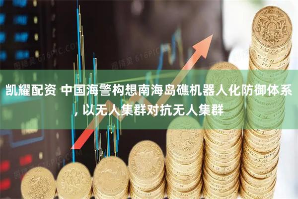 凯耀配资 中国海警构想南海岛礁机器人化防御体系, 以无人集群对抗无人集群