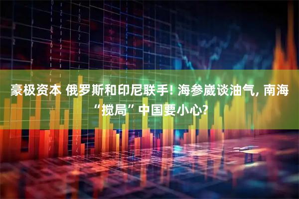 豪极资本 俄罗斯和印尼联手! 海参崴谈油气, 南海“搅局”中国要小心?